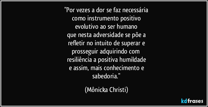 "Por vezes a dor se faz necessária
como instrumento positivo
evolutivo ao ser humano
que nesta adversidade se põe a
refletir no intuito de superar e
prosseguir adquirindo com 
resiliência a positiva humildade
e assim, mais conhecimento e
 sabedoria." (Mônicka Christi)