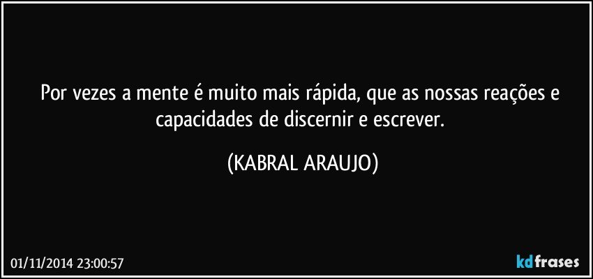 Por vezes a mente é muito mais rápida, que as nossas reações e capacidades de discernir e escrever. (KABRAL ARAUJO)