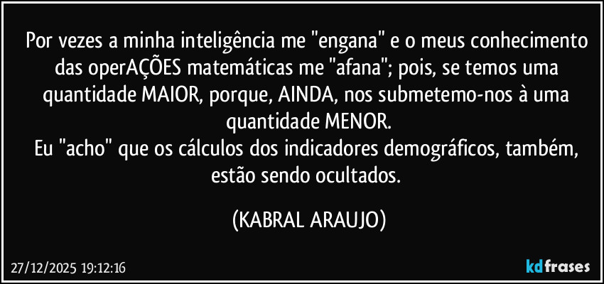 Por vezes a minha inteligência me "engana" e o meus conhecimento das operAÇÕES matemáticas me "afana"; pois, se temos uma quantidade MAIOR, porque, AINDA, nos submetemo-nos à uma quantidade MENOR.
Eu "acho" que os cálculos dos indicadores demográficos, também, estão sendo ocultados. (KABRAL ARAUJO)