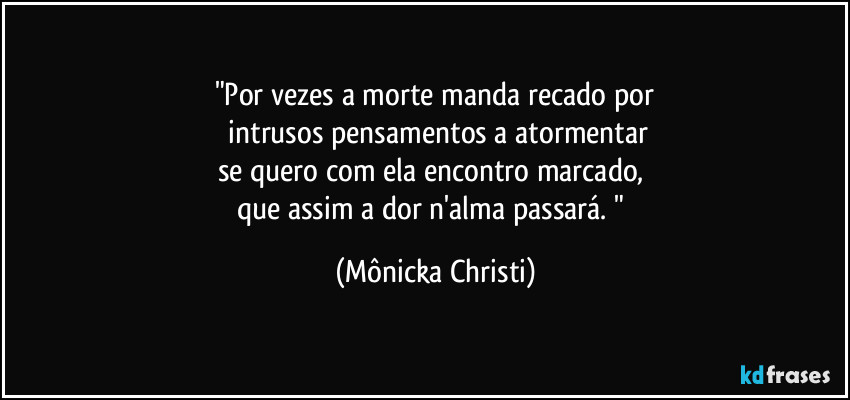 "Por vezes a morte manda recado por
 intrusos pensamentos a atormentar
se quero com ela encontro marcado, 
que assim a dor n'alma passará. " (Mônicka Christi)