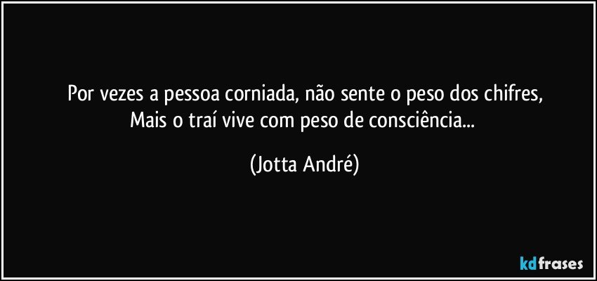 Por vezes a pessoa corniada, não sente o peso dos chifres,
Mais o traí vive com peso de consciência... (Jotta André)