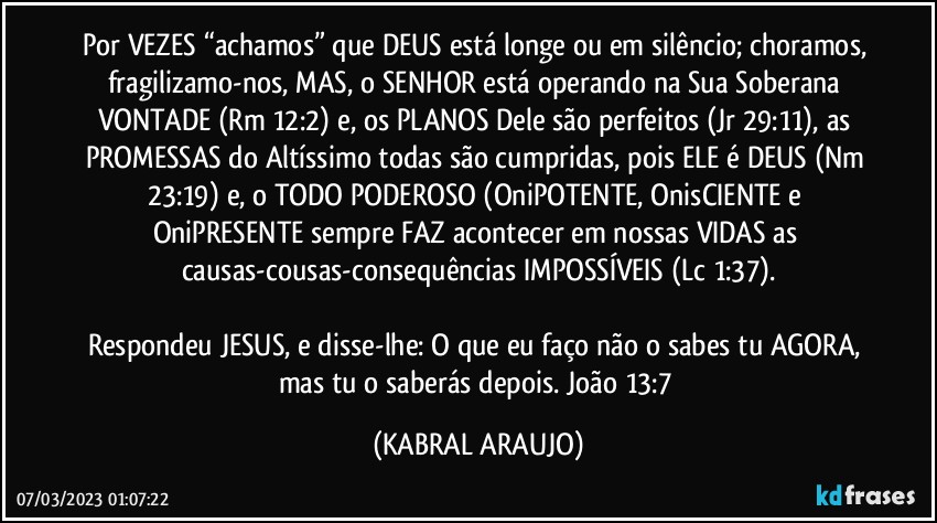 Por VEZES “achamos” que DEUS está longe ou em silêncio; choramos, fragilizamo-nos, MAS, o SENHOR está operando na Sua Soberana VONTADE (Rm 12:2) e, os PLANOS Dele são perfeitos (Jr 29:11), as PROMESSAS do Altíssimo todas são cumpridas, pois ELE é DEUS (Nm 23:19) e, o TODO PODEROSO (OniPOTENTE, OnisCIENTE e OniPRESENTE sempre FAZ acontecer em nossas VIDAS as causas-cousas-consequências IMPOSSÍVEIS (Lc 1:37).

Respondeu JESUS, e disse-lhe: O que eu faço não o sabes tu AGORA, mas tu o saberás depois. João 13:7 (KABRAL ARAUJO)