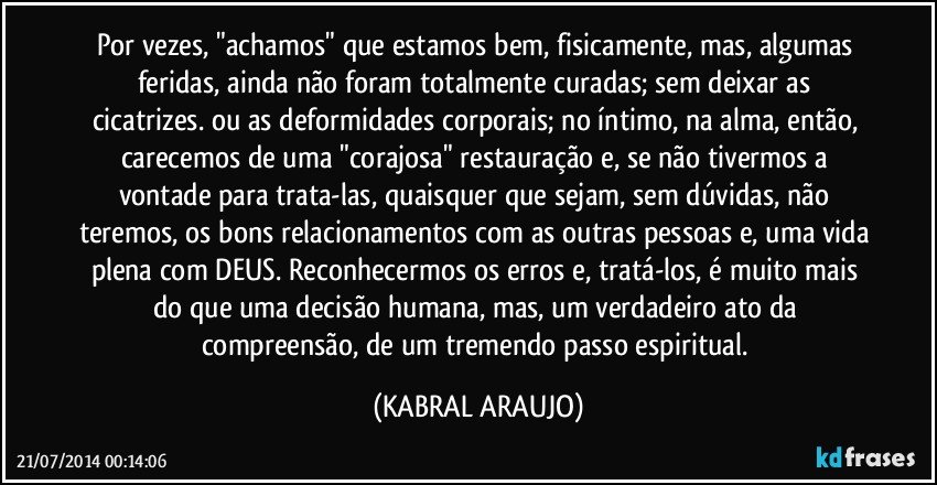 Por vezes, "achamos" que estamos bem, fisicamente, mas, algumas feridas, ainda não foram totalmente curadas; sem deixar as cicatrizes. ou as deformidades corporais; no íntimo, na alma, então, carecemos de uma "corajosa" restauração e, se não tivermos a vontade para trata-las, quaisquer que sejam, sem dúvidas, não teremos, os bons relacionamentos com as outras pessoas e, uma vida plena com DEUS. Reconhecermos os erros e, tratá-los, é muito mais do que uma decisão humana, mas, um verdadeiro ato da compreensão, de um tremendo passo espiritual. (KABRAL ARAUJO)