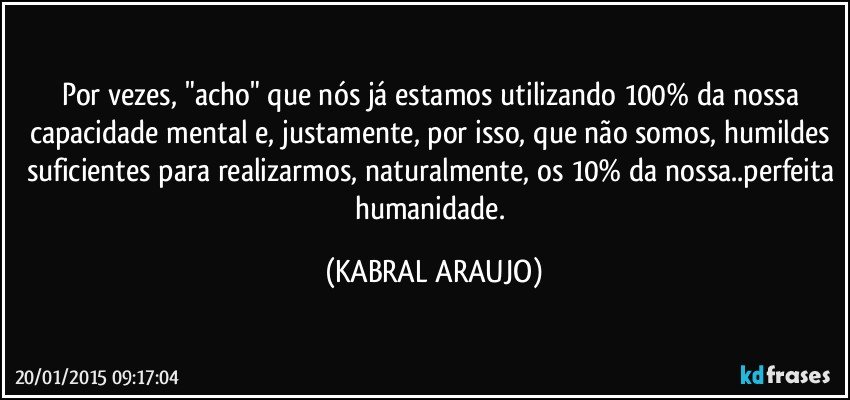 Por vezes, "acho" que nós já estamos utilizando 100% da nossa capacidade mental e, justamente, por isso, que não somos, humildes suficientes para realizarmos, naturalmente, os 10% da nossa..perfeita humanidade. (KABRAL ARAUJO)