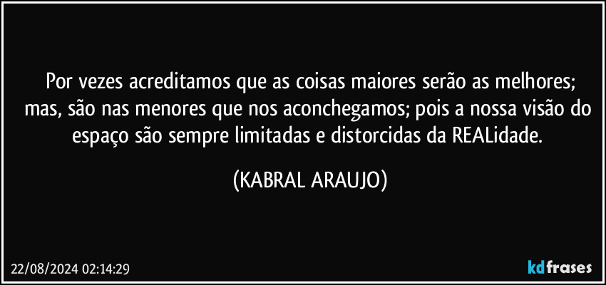 Por vezes acreditamos que as coisas maiores serão as melhores;
mas, são nas menores que nos aconchegamos; pois a nossa visão do espaço são sempre limitadas e distorcidas da REALidade. (KABRAL ARAUJO)