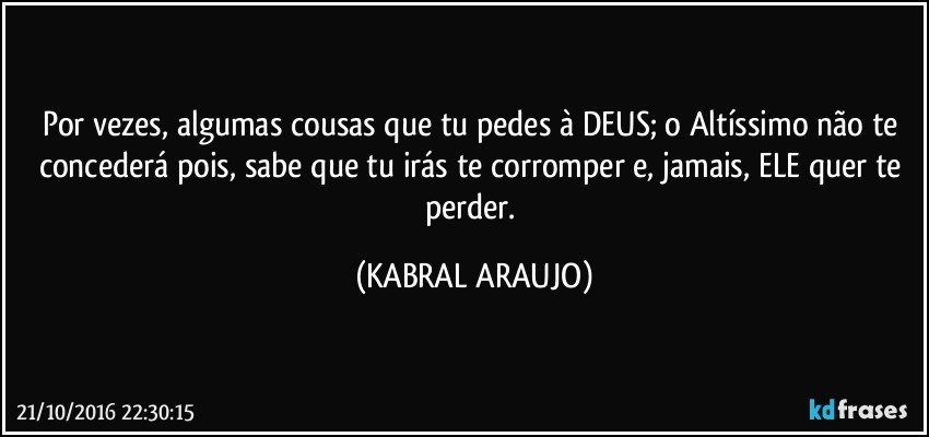 Por vezes, algumas cousas que tu pedes à DEUS; o Altíssimo não te concederá pois, sabe que tu irás te corromper e, jamais, ELE quer te perder. (KABRAL ARAUJO)