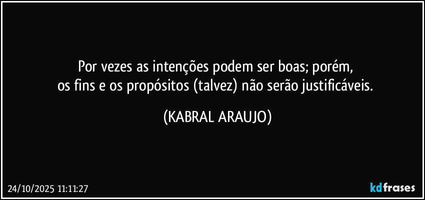 Por vezes as intenções podem ser boas; porém, 
os fins e os propósitos (talvez) não serão justificáveis. (KABRAL ARAUJO)