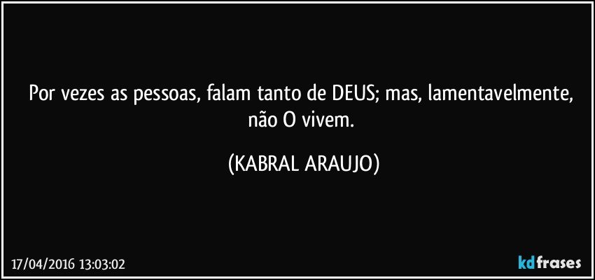 Por vezes as pessoas, falam tanto de DEUS; mas, lamentavelmente, não O vivem. (KABRAL ARAUJO)