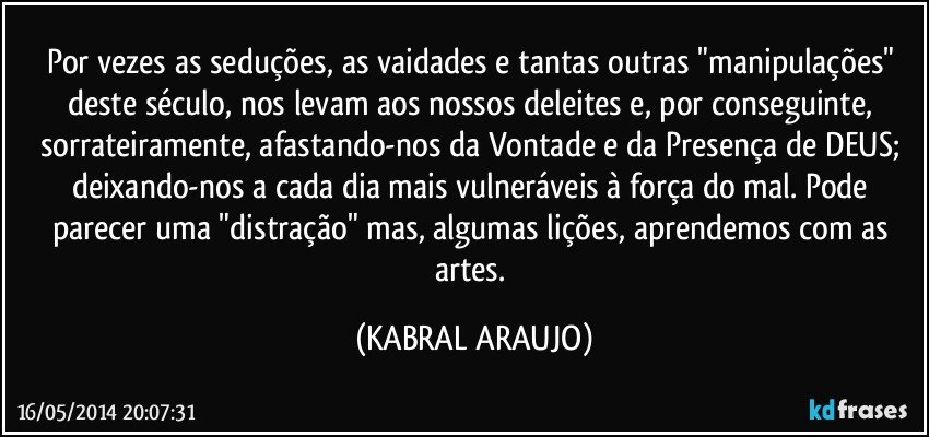 Por vezes as seduções, as vaidades e tantas outras "manipulações" deste século, nos levam aos nossos deleites e, por conseguinte, sorrateiramente, afastando-nos da Vontade e da Presença de DEUS; deixando-nos a cada dia mais vulneráveis à força do mal. Pode parecer uma "distração" mas, algumas lições, aprendemos com as artes. (KABRAL ARAUJO)