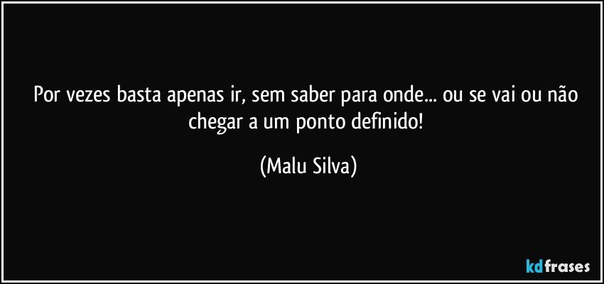 Por vezes basta apenas ir, sem saber para onde... ou se vai ou não chegar a um ponto definido! (Malu Silva)