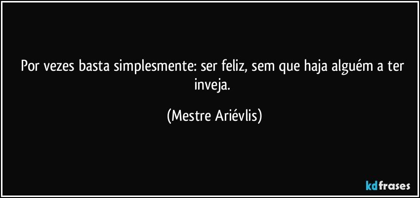 Por vezes basta  simplesmente: ser feliz, sem que haja alguém a ter inveja. (Mestre Ariévlis)