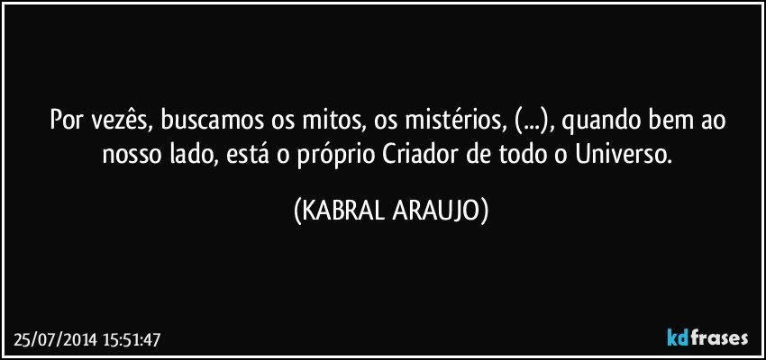 Por vezês, buscamos os mitos, os mistérios, (...), quando bem ao nosso lado, está o próprio Criador de todo o Universo. (KABRAL ARAUJO)