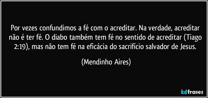 Por vezes confundimos a fé com o acreditar. Na verdade, acreditar não é ter fé. O diabo também tem fé no sentido de acreditar (Tiago 2:19), mas não tem fé na eficácia do sacrifício salvador de Jesus. (Mendinho Aires)