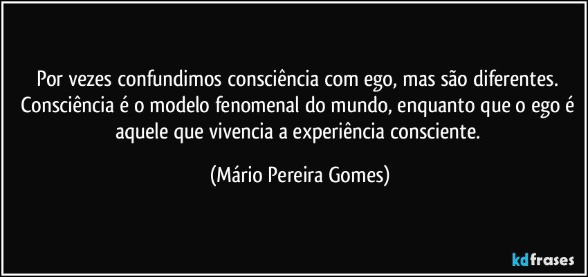 Por vezes confundimos consciência com ego, mas são diferentes. Consciência é o modelo fenomenal do mundo, enquanto que o ego é aquele que vivencia a experiência consciente. (Mário Pereira Gomes)