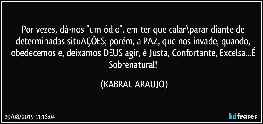 Por vezes, dá-nos "um ódio", em ter que calar\parar diante de determinadas situAÇÕES; porém, a PAZ, que nos invade, quando, obedecemos e, deixamos DEUS agir, é Justa, Confortante, Excelsa...É Sobrenatural! (KABRAL ARAUJO)