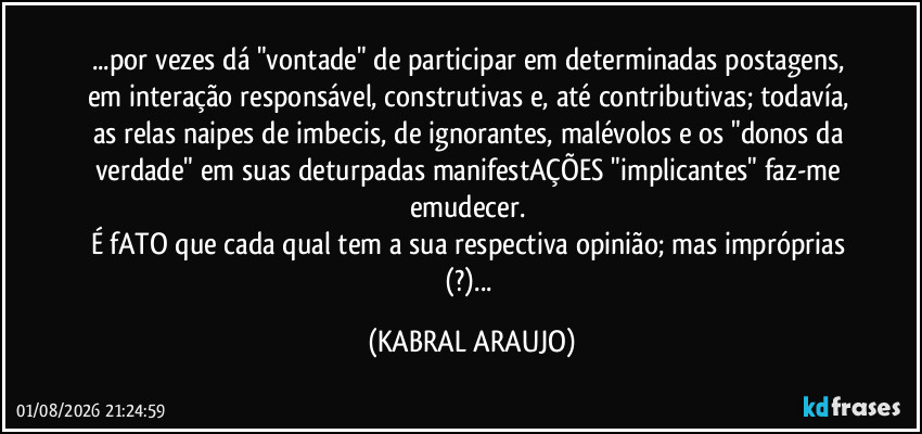 ...por vezes dá "vontade" de participar em determinadas postagens, em interação responsável, construtivas e, até contributivas; todavía, as relas/naipes de imbecis, de ignorantes, malévolos e os "donos da verdade" em suas deturpadas manifestAÇÕES "implicantes" faz-me emudecer. 
É fATO que cada qual tem a sua respectiva opinião; mas impróprias (?)... (KABRAL ARAUJO)