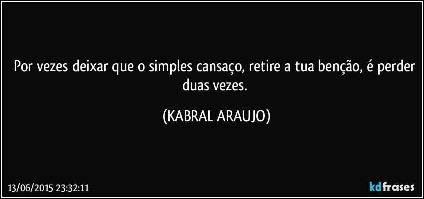 Por vezes deixar que o simples cansaço, retire a tua benção, é perder duas vezes. (KABRAL ARAUJO)