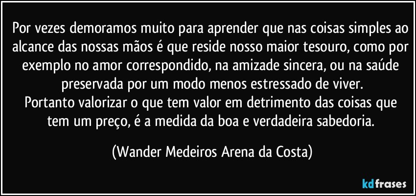 Por vezes demoramos muito para aprender que nas coisas simples ao alcance das nossas mãos é que reside nosso maior tesouro, como por exemplo no amor correspondido, na amizade sincera, ou na saúde preservada por um modo menos estressado de viver.
Portanto valorizar o que tem valor em detrimento das coisas que tem um preço, é a medida da boa e verdadeira sabedoria. (Wander Medeiros Arena da Costa)