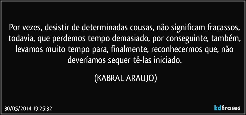 Por vezes, desistir de determinadas cousas, não significam fracassos, todavia, que perdemos tempo demasiado, por conseguinte, também, levamos muito tempo para, finalmente, reconhecermos que, não deveríamos sequer tê-las iniciado. (KABRAL ARAUJO)