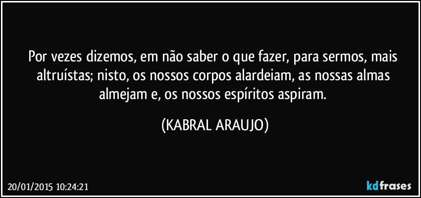 Por vezes dizemos, em não saber o que fazer, para sermos, mais altruístas; nisto, os nossos corpos alardeiam, as nossas almas almejam e, os nossos espíritos aspiram. (KABRAL ARAUJO)