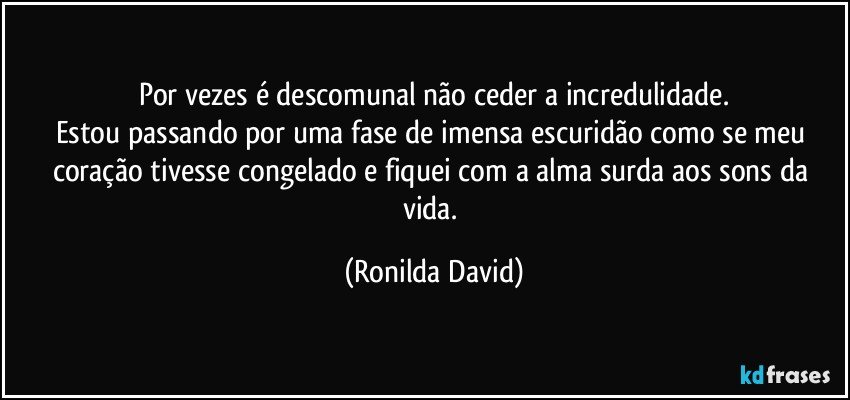 Por vezes é descomunal não ceder a incredulidade.
Estou passando por uma fase de imensa escuridão como se meu coração tivesse congelado e fiquei com a alma surda aos sons da vida. (Ronilda David)