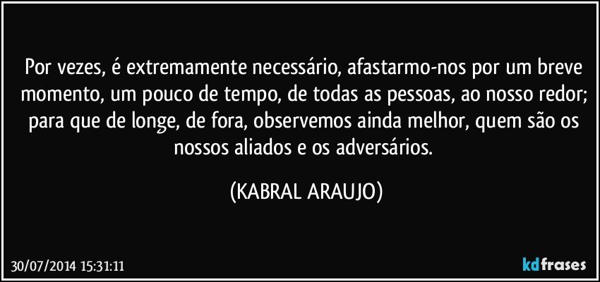 Por vezes, é extremamente necessário, afastarmo-nos por um breve momento, um pouco de tempo, de todas as pessoas, ao nosso redor; para que de longe, de fora, observemos ainda melhor, quem são os nossos aliados e os adversários. (KABRAL ARAUJO)