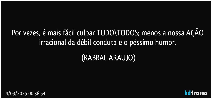 Por vezes, é mais fácil culpar TUDO\TODOS; menos a nossa AÇÃO irracional da débil conduta e o péssimo humor. (KABRAL ARAUJO)