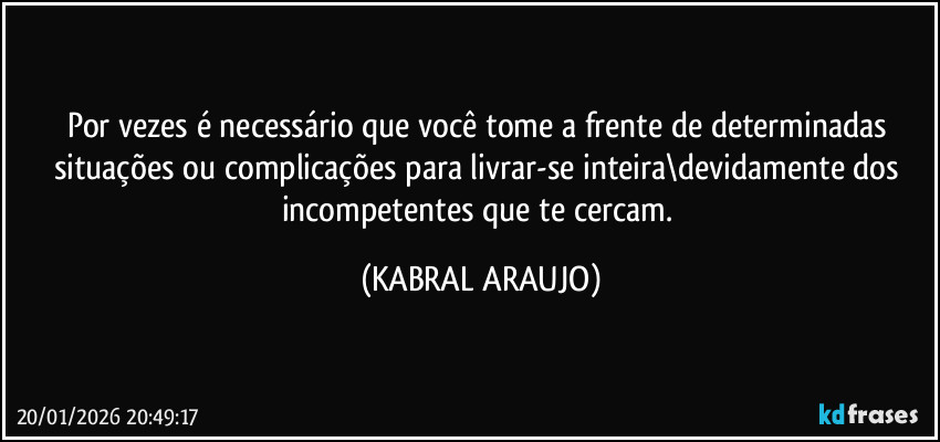 Por vezes é necessário que você tome a frente de determinadas situações ou complicações para livrar-se inteira\devidamente dos incompetentes que te cercam. (KABRAL ARAUJO)