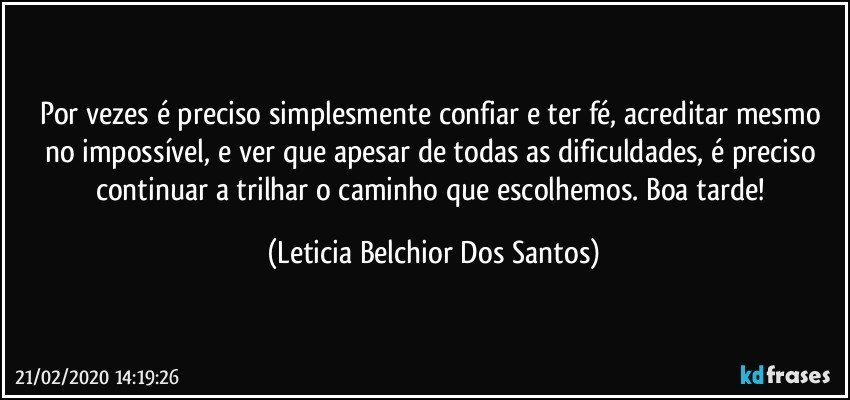 Por vezes é preciso simplesmente confiar e ter fé, acreditar mesmo no impossível, e ver que apesar de todas as dificuldades, é preciso continuar a trilhar o caminho que escolhemos. Boa tarde! (Leticia Belchior Dos Santos)