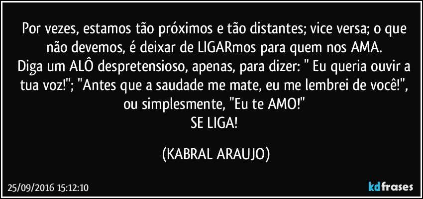 Por vezes, estamos tão próximos e tão distantes; vice versa; o que não devemos, é deixar de LIGARmos para quem nos AMA. 
Diga um ALÔ despretensioso, apenas, para dizer: " Eu queria ouvir a tua voz!"; "Antes que a saudade me mate, eu me lembrei de você!", ou simplesmente, "Eu te AMO!" 
SE LIGA! (KABRAL ARAUJO)