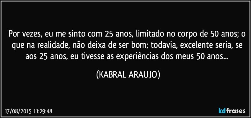 Por vezes, eu me sinto com 25 anos, limitado no corpo de 50 anos; o que na realidade, não deixa de ser bom; todavia, excelente seria, se aos 25 anos, eu tivesse as experiências dos meus 50 anos... (KABRAL ARAUJO)