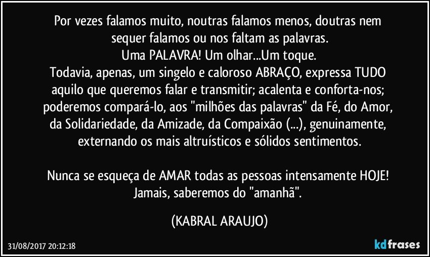 Por vezes falamos muito, noutras falamos menos, doutras nem sequer falamos ou nos faltam as palavras.
 Uma PALAVRA! Um olhar...Um toque. 
Todavia, apenas, um singelo e caloroso ABRAÇO, expressa TUDO aquilo que queremos falar e transmitir; acalenta e conforta-nos; poderemos compará-lo, aos "milhões das palavras" da Fé, do Amor, da Solidariedade, da Amizade, da Compaixão  (...), genuinamente, externando os mais altruísticos e sólidos sentimentos.

Nunca se esqueça de AMAR todas as pessoas intensamente HOJE! Jamais, saberemos  do "amanhã". (KABRAL ARAUJO)