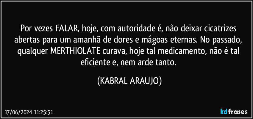 Por vezes FALAR, hoje, com autoridade é, não deixar cicatrizes abertas para um amanhã de dores e mágoas eternas. No passado, qualquer MERTHIOLATE curava, hoje tal medicamento, não é tal eficiente e, nem arde tanto. (KABRAL ARAUJO)