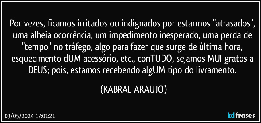 Por vezes, ficamos irritados ou indignados por estarmos "atrasados", uma alheia ocorrência, um impedimento inesperado, uma perda de "tempo" no tráfego, algo para fazer que surge de última hora, esquecimento dUM acessório, etc., conTUDO, sejamos MUI gratos a DEUS; pois, estamos recebendo algUM tipo do livramento. (KABRAL ARAUJO)