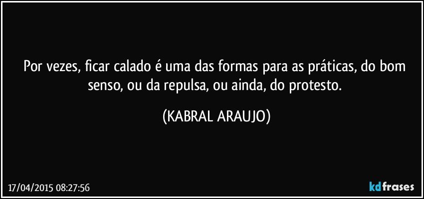 Por vezes, ficar calado é uma das formas para as práticas, do bom senso, ou da repulsa, ou ainda, do protesto. (KABRAL ARAUJO)