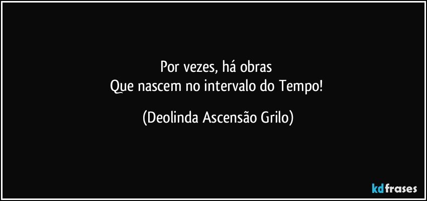 Por vezes, há obras 
Que nascem no intervalo do Tempo! (Deolinda Ascensão Grilo)