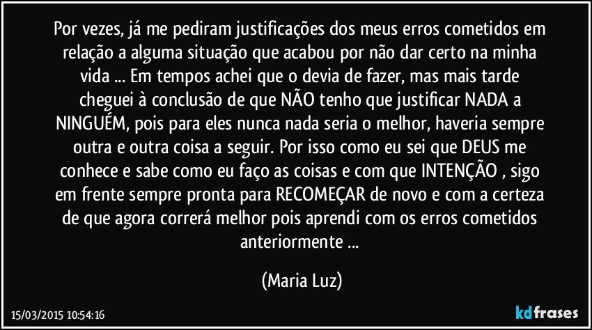 Por vezes, já me pediram justificações dos meus erros cometidos em relação a alguma situação que acabou por não dar certo na minha vida ... Em tempos achei que o devia de fazer, mas mais tarde cheguei à conclusão de que NÃO tenho que justificar NADA  a NINGUÉM,  pois para eles nunca nada seria o melhor, haveria sempre outra e outra coisa a seguir. Por isso como eu sei que DEUS me conhece e sabe como eu faço as coisas e com que INTENÇÃO , sigo em frente sempre pronta para RECOMEÇAR de novo e com a certeza de que agora correrá melhor pois aprendi com os erros cometidos anteriormente ... (Maria Luz)