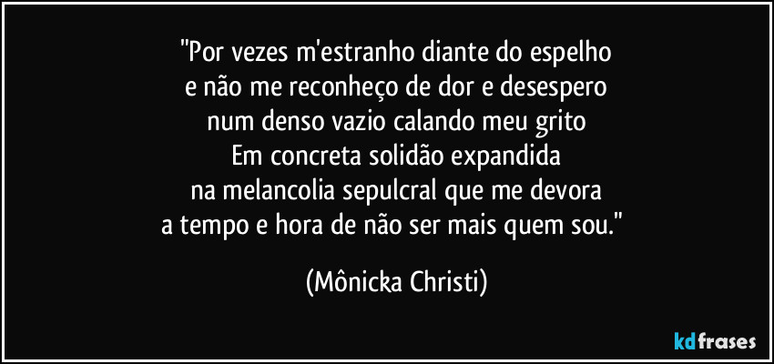 "Por vezes m'estranho diante do espelho
e não me reconheço de dor e desespero
num denso vazio calando meu grito
Em concreta solidão expandida
na melancolia sepulcral que me devora
a tempo e hora de não ser mais quem sou." (Mônicka Christi)