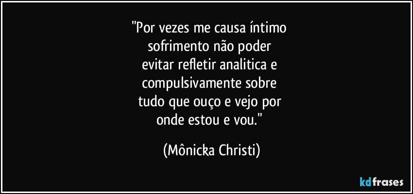 "Por vezes me causa íntimo 
sofrimento não poder 
evitar refletir analitica e 
compulsivamente sobre 
tudo que ouço e vejo por 
onde estou e vou." (Mônicka Christi)