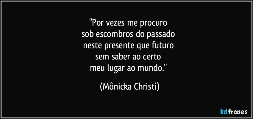 "Por vezes me procuro 
sob escombros do passado 
neste presente que futuro 
sem saber ao certo 
meu lugar ao mundo." (Mônicka Christi)