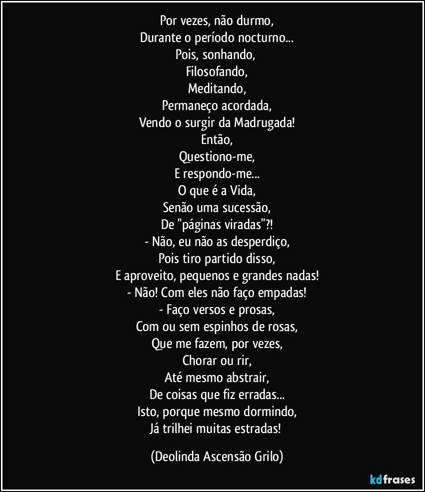 Por vezes, não durmo,
Durante o período nocturno...
Pois, sonhando, 
Filosofando,
Meditando,
Permaneço acordada,
Vendo o surgir da Madrugada!
Então,
Questiono-me,
E respondo-me...
O que é a Vida,
Senão uma sucessão,
De "páginas viradas"?!
- Não, eu não as desperdiço,
Pois tiro partido disso,
E aproveito, pequenos e grandes nadas!
- Não! Com eles não faço empadas!
- Faço versos e prosas,
Com ou sem espinhos de rosas,
Que me fazem, por vezes,
Chorar ou rir,
Até mesmo abstrair,
De coisas que fiz erradas...
Isto, porque mesmo dormindo,
Já trilhei muitas estradas! (Deolinda Ascensão Grilo)