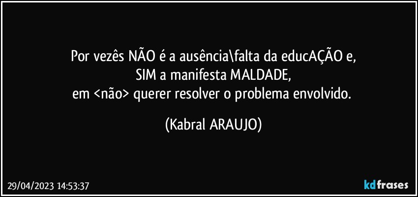 Por vezês NÃO é a ausência\falta da educAÇÃO e,
SIM a manifesta MALDADE,
em <não> querer resolver o problema envolvido. (KABRAL ARAUJO)