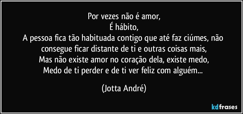 Por vezes não é amor,
É hábito,
A pessoa fica tão habituada contigo que até faz ciúmes, não consegue ficar distante de ti e outras coisas mais,
Mas não existe amor no coração dela, existe medo,
Medo de ti perder e de ti ver feliz com alguém... (Jotta André)