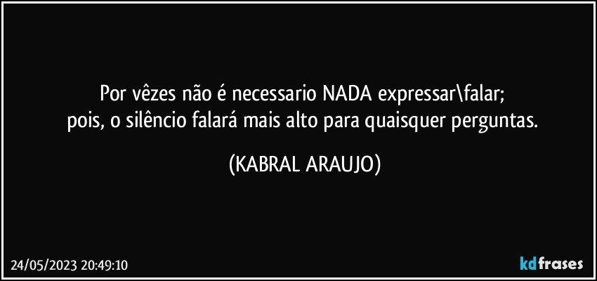 Por vêzes não é necessario NADA expressar\falar; 
pois, o silêncio falará mais alto para quaisquer perguntas. (KABRAL ARAUJO)