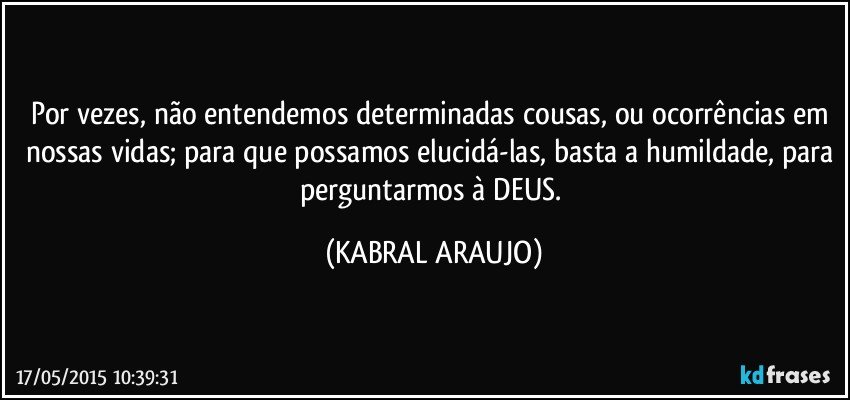 Por vezes, não entendemos determinadas cousas, ou ocorrências em nossas vidas; para que possamos elucidá-las, basta a humildade, para perguntarmos à DEUS. (KABRAL ARAUJO)