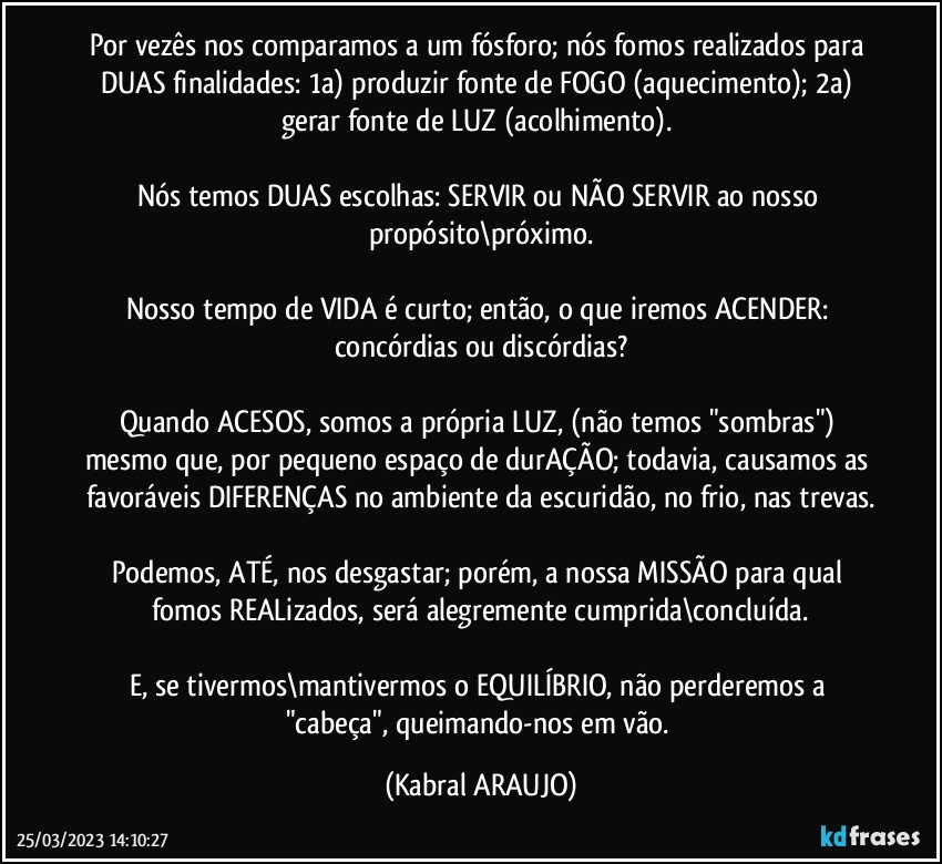 Por vezês nos comparamos a um fósforo; nós fomos realizados para DUAS finalidades: 1a) produzir fonte de FOGO (aquecimento); 2a) gerar fonte de LUZ (acolhimento). 

Nós temos DUAS escolhas: SERVIR ou NÃO SERVIR ao nosso propósito\próximo.

Nosso tempo de VIDA é curto; então, o que iremos ACENDER: concórdias ou discórdias?

Quando ACESOS, somos a própria LUZ, (não temos "sombras") mesmo que, por pequeno espaço de durAÇÃO; todavia, causamos as favoráveis DIFERENÇAS no ambiente da escuridão, no frio, nas trevas.

Podemos, ATÉ, nos desgastar; porém, a nossa MISSÃO para qual fomos REALizados, será alegremente cumprida\concluída.

E, se tivermos\mantivermos o EQUILÍBRIO, não perderemos a "cabeça", queimando-nos em vão. (KABRAL ARAUJO)