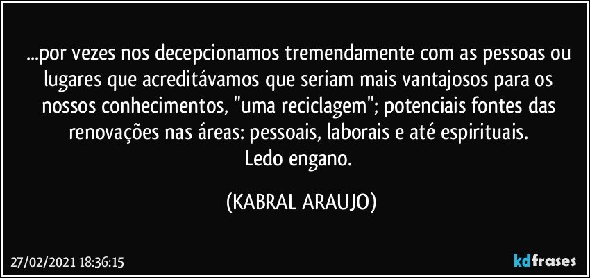 ...por vezes nos decepcionamos tremendamente com as pessoas ou lugares que acreditávamos que seriam mais vantajosos para os nossos conhecimentos, "uma reciclagem"; potenciais fontes das renovações nas áreas: pessoais, laborais e até espirituais. 
Ledo engano. (KABRAL ARAUJO)