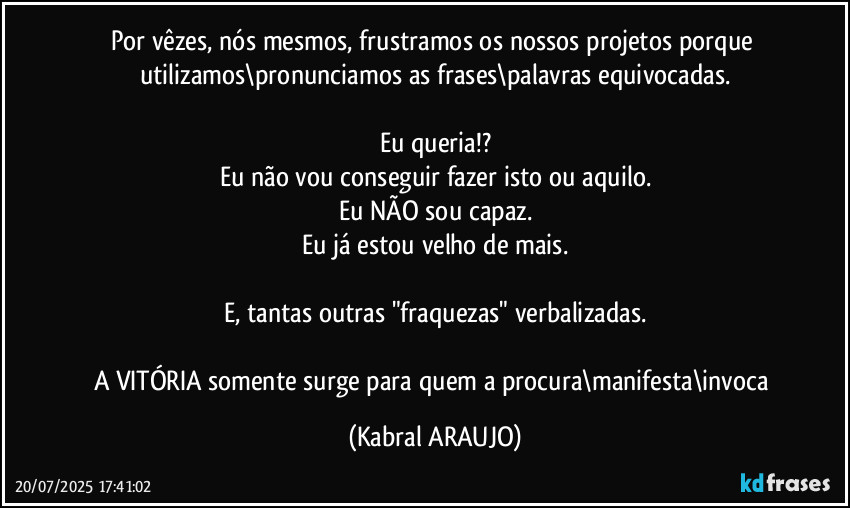 Por vêzes, nós mesmos, frustramos os nossos projetos porque utilizamos\pronunciamos as frases\palavras equivocadas.

Eu queria!?
Eu não vou conseguir fazer isto ou aquilo.
Eu NÃO sou capaz.
Eu já estou velho de mais.

E, tantas outras "fraquezas" verbalizadas.

A VITÓRIA somente surge para quem a procura\manifesta\invoca (KABRAL ARAUJO)