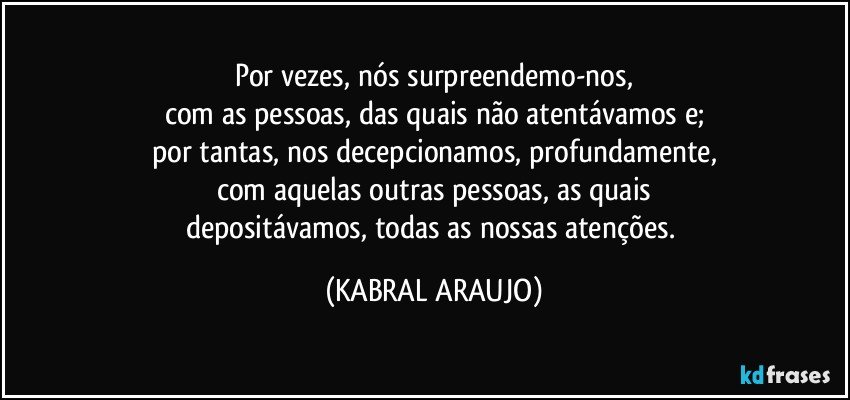 Por vezes, nós surpreendemo-nos,
com as pessoas, das quais não atentávamos e;
por tantas, nos decepcionamos, profundamente,
com aquelas outras pessoas, as quais
depositávamos, todas as nossas atenções. (KABRAL ARAUJO)