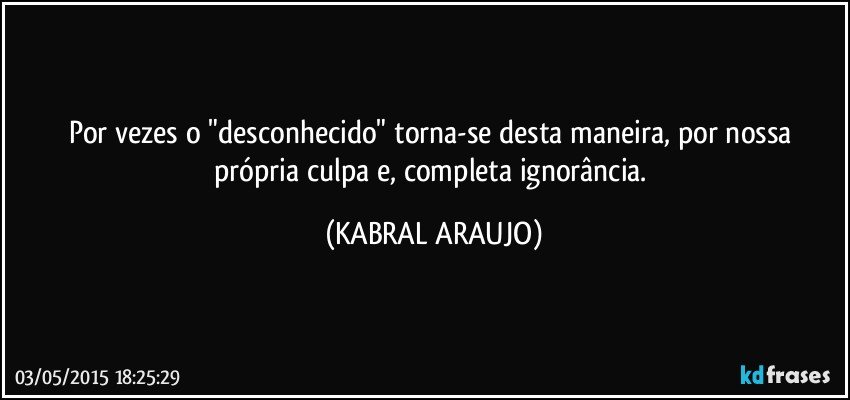 Por vezes o "desconhecido" torna-se desta maneira, por nossa própria culpa e, completa ignorância. (KABRAL ARAUJO)